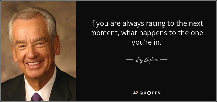 If you are always racing to the next moment, what happens to the one you're in. - Zig Ziglar