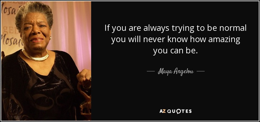 If you are always trying to be normal you will never know how amazing you can be. - Maya Angelou