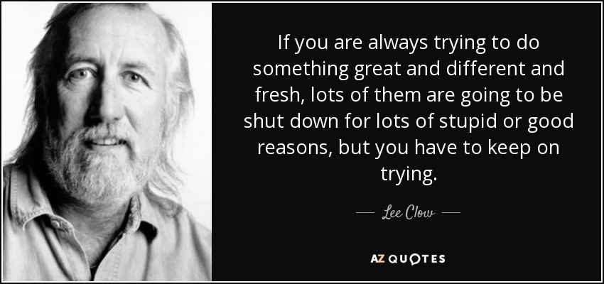 If you are always trying to do something great and different and fresh, lots of them are going to be shut down for lots of stupid or good reasons, but you have to keep on trying. - Lee Clow