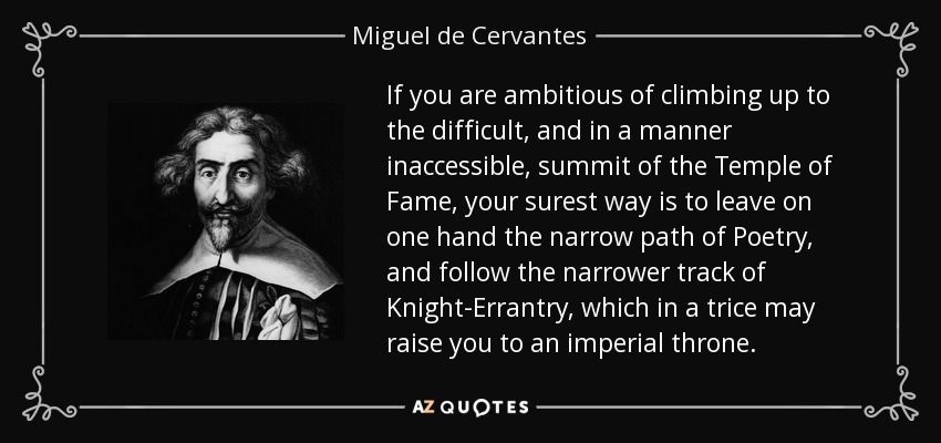 If you are ambitious of climbing up to the difficult, and in a manner inaccessible, summit of the Temple of Fame, your surest way is to leave on one hand the narrow path of Poetry, and follow the narrower track of Knight-Errantry, which in a trice may raise you to an imperial throne. - Miguel de Cervantes