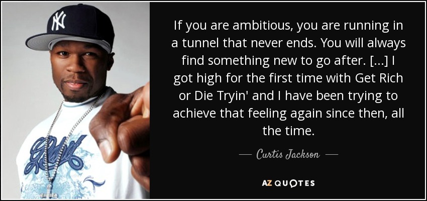 If you are ambitious, you are running in a tunnel that never ends. You will always find something new to go after. [...] I got high for the first time with Get Rich or Die Tryin' and I have been trying to achieve that feeling again since then, all the time. - Curtis Jackson