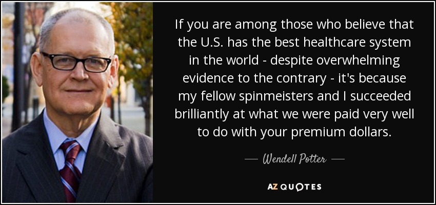 If you are among those who believe that the U.S. has the best healthcare system in the world - despite overwhelming evidence to the contrary - it's because my fellow spinmeisters and I succeeded brilliantly at what we were paid very well to do with your premium dollars. - Wendell Potter