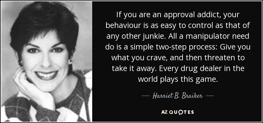 If you are an approval addict, your behaviour is as easy to control as that of any other junkie. All a manipulator need do is a simple two-step process: Give you what you crave, and then threaten to take it away. Every drug dealer in the world plays this game. - Harriet B. Braiker