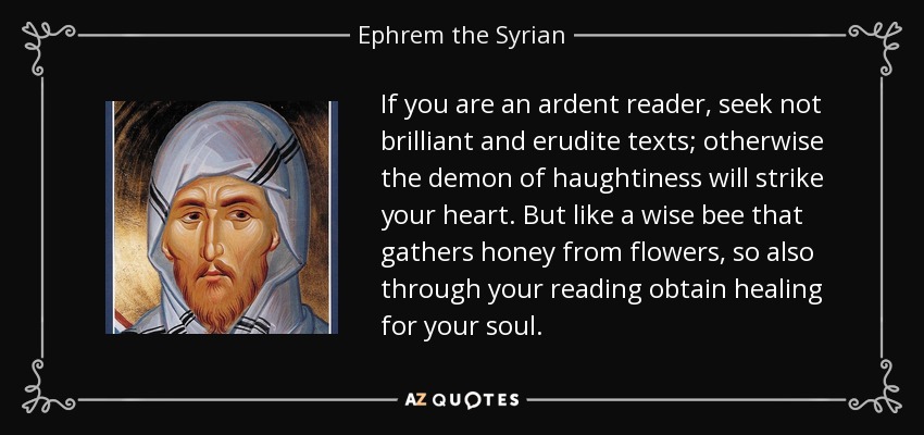 If you are an ardent reader, seek not brilliant and erudite texts; otherwise the demon of haughtiness will strike your heart. But like a wise bee that gathers honey from flowers, so also through your reading obtain healing for your soul. - Ephrem the Syrian