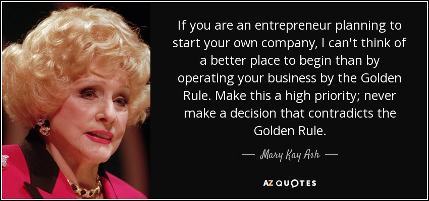 If you are an entrepreneur planning to start your own company, I can't think of a better place to begin than by operating your business by the Golden Rule. Make this a high priority; never make a decision that contradicts the Golden Rule. - Mary Kay Ash