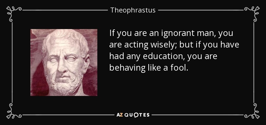 If you are an ignorant man, you are acting wisely; but if you have had any education, you are behaving like a fool. - Theophrastus