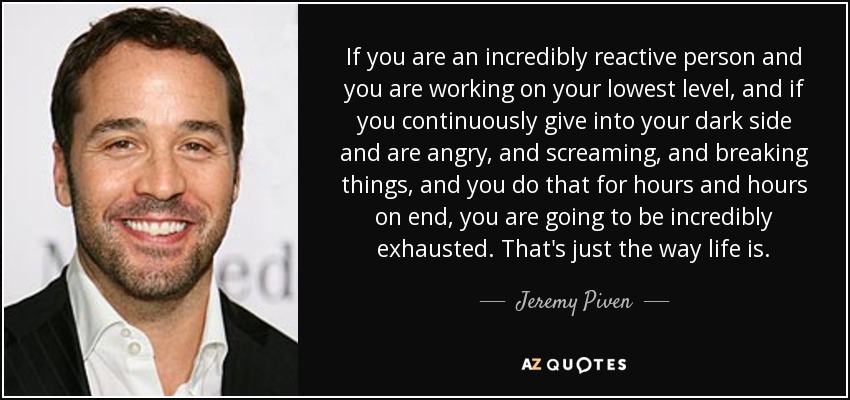 If you are an incredibly reactive person and you are working on your lowest level, and if you continuously give into your dark side and are angry, and screaming, and breaking things, and you do that for hours and hours on end, you are going to be incredibly exhausted. That's just the way life is. - Jeremy Piven