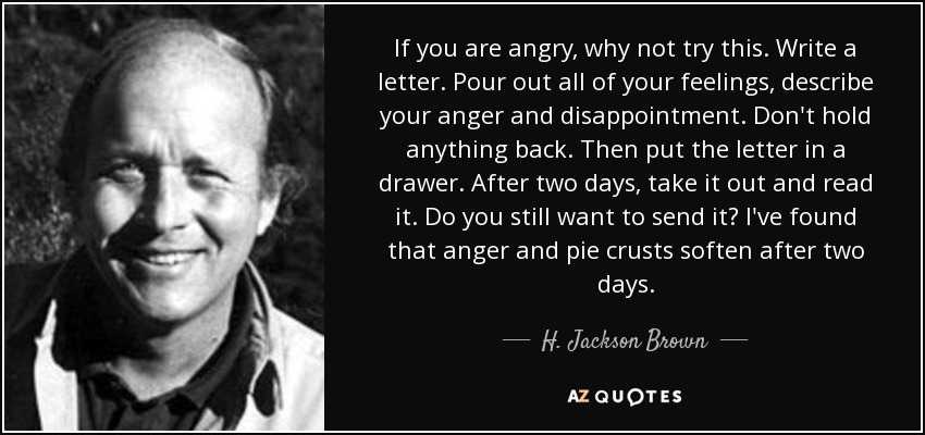 If you are angry, why not try this. Write a letter. Pour out all of your feelings, describe your anger and disappointment. Don't hold anything back. Then put the letter in a drawer. After two days, take it out and read it. Do you still want to send it? I've found that anger and pie crusts soften after two days. - H. Jackson Brown, Jr.