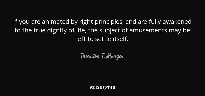 If you are animated by right principles, and are fully awakened to the true dignity of life, the subject of amusements may be left to settle itself. - Thornton T. Munger