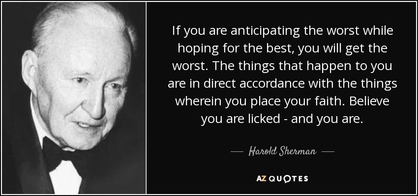 If you are anticipating the worst while hoping for the best, you will get the worst. The things that happen to you are in direct accordance with the things wherein you place your faith. Believe you are licked - and you are. - Harold Sherman