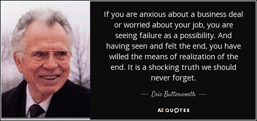 If you are anxious about a business deal or worried about your job, you are seeing failure as a possibility. And having seen and felt the end, you have willed the means of realization of the end. It is a shocking truth we should never forget. - Eric Butterworth