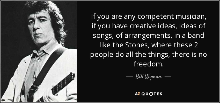 If you are any competent musician, if you have creative ideas, ideas of songs, of arrangements, in a band like the Stones, where these 2 people do all the things, there is no freedom. - Bill Wyman