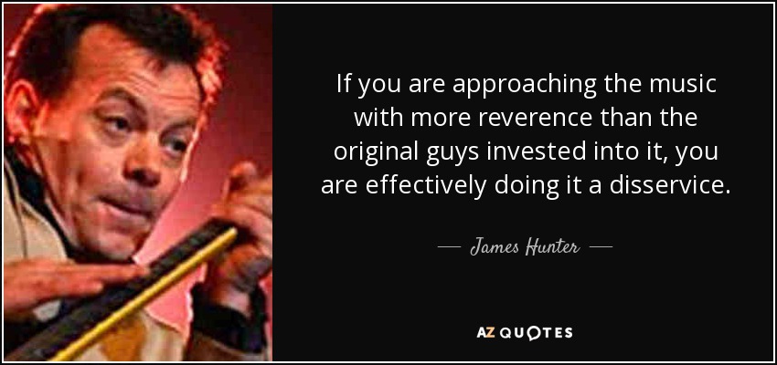 If you are approaching the music with more reverence than the original guys invested into it, you are effectively doing it a disservice. - James Hunter