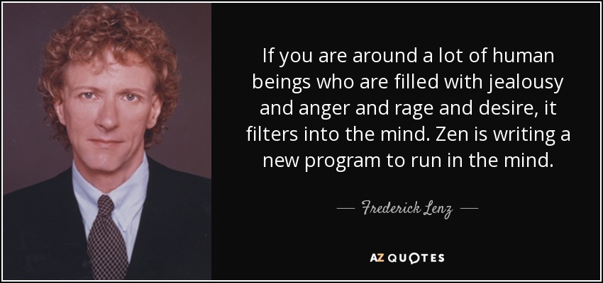 If you are around a lot of human beings who are filled with jealousy and anger and rage and desire, it filters into the mind. Zen is writing a new program to run in the mind. - Frederick Lenz