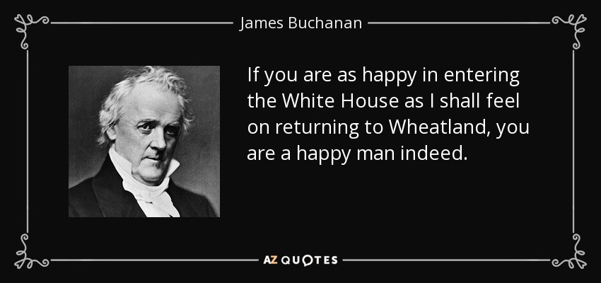 If you are as happy in entering the White House as I shall feel on returning to Wheatland, you are a happy man indeed. - James Buchanan