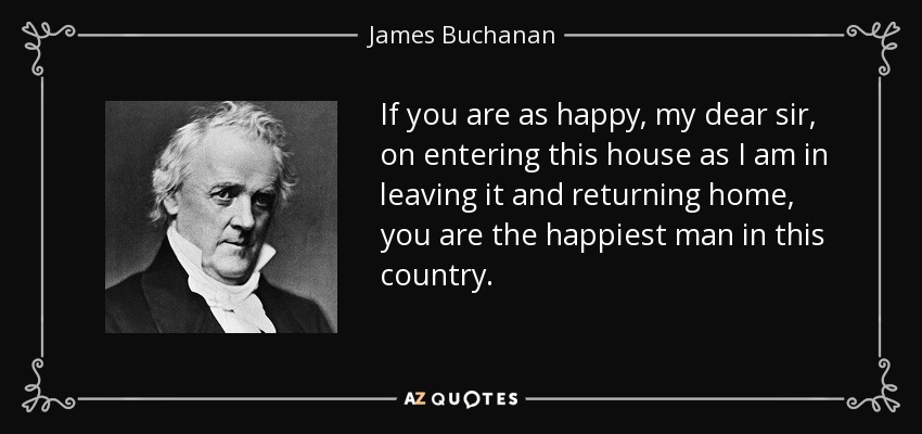 If you are as happy, my dear sir, on entering this house as I am in leaving it and returning home, you are the happiest man in this country. - James Buchanan