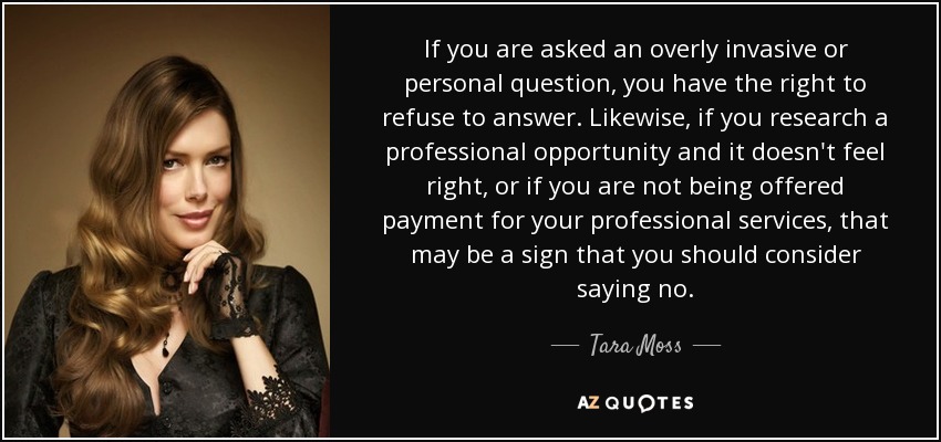 If you are asked an overly invasive or personal question, you have the right to refuse to answer. Likewise, if you research a professional opportunity and it doesn't feel right, or if you are not being offered payment for your professional services, that may be a sign that you should consider saying no. - Tara Moss
