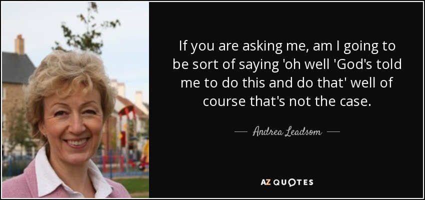 If you are asking me, am I going to be sort of saying 'oh well 'God's told me to do this and do that' well of course that's not the case. - Andrea Leadsom