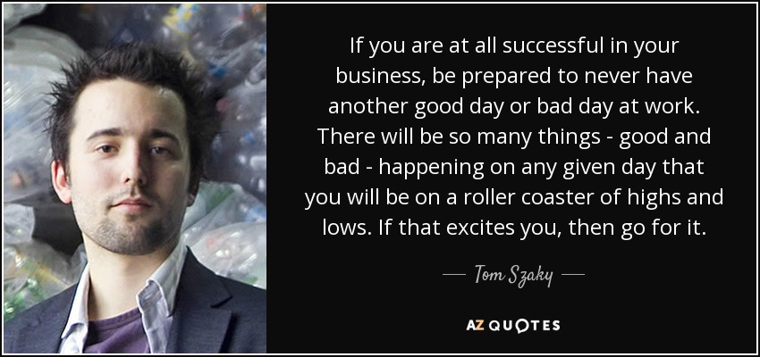 If you are at all successful in your business, be prepared to never have another good day or bad day at work. There will be so many things - good and bad - happening on any given day that you will be on a roller coaster of highs and lows. If that excites you, then go for it. - Tom Szaky