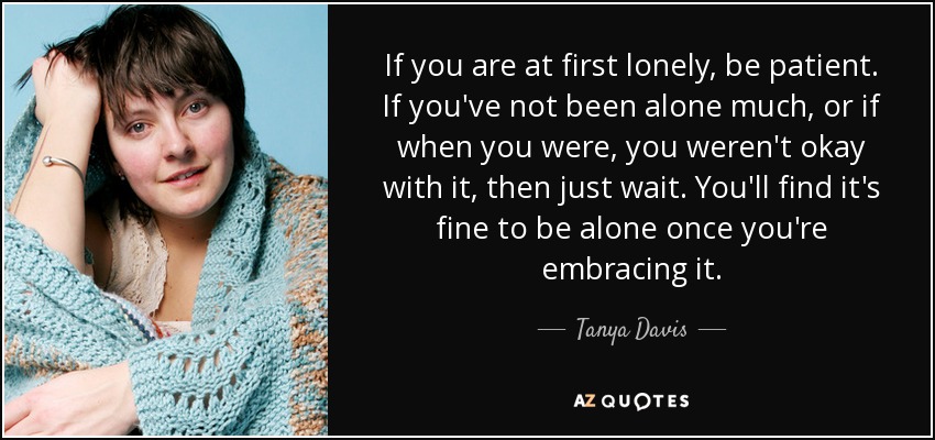 If you are at first lonely, be patient. If you've not been alone much, or if when you were, you weren't okay with it, then just wait. You'll find it's fine to be alone once you're embracing it. - Tanya Davis