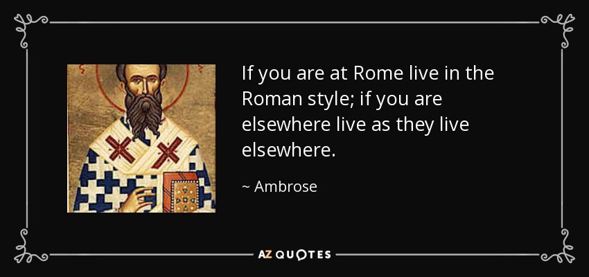 If you are at Rome live in the Roman style; if you are elsewhere live as they live elsewhere. - Ambrose