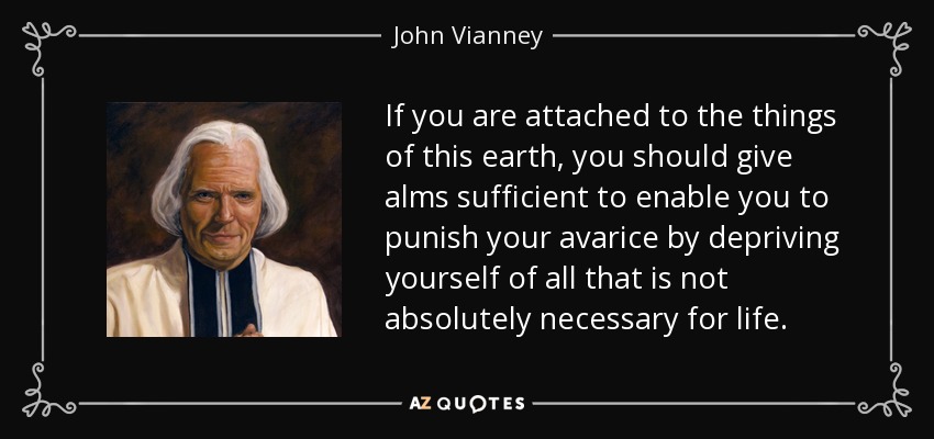 If you are attached to the things of this earth, you should give alms sufficient to enable you to punish your avarice by depriving yourself of all that is not absolutely necessary for life. - John Vianney