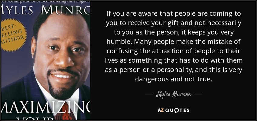 If you are aware that people are coming to you to receive your gift and not necessarily to you as the person, it keeps you very humble. Many people make the mistake of confusing the attraction of people to their lives as something that has to do with them as a person or a personality, and this is very dangerous and not true. - Myles Munroe