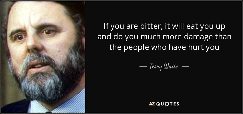 If you are bitter, it will eat you up and do you much more damage than the people who have hurt you - Terry Waite