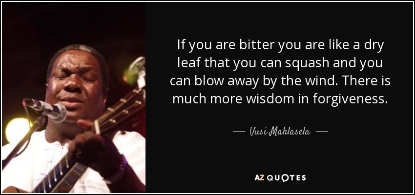 If you are bitter you are like a dry leaf that you can squash and you can blow away by the wind. There is much more wisdom in forgiveness. - Vusi Mahlasela