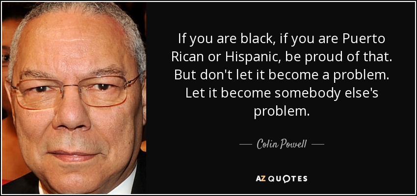 If you are black, if you are Puerto Rican or Hispanic, be proud of that. But don't let it become a problem. Let it become somebody else's problem. - Colin Powell
