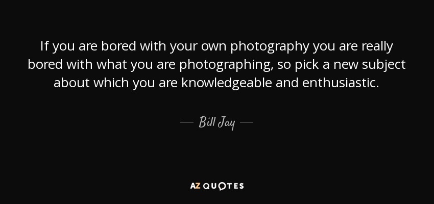 If you are bored with your own photography you are really bored with what you are photographing, so pick a new subject about which you are knowledgeable and enthusiastic. - Bill Jay