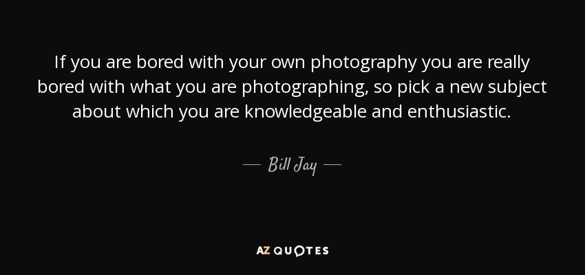 If you are bored with your own photography you are really bored with what you are photographing, so pick a new subject about which you are knowledgeable and enthusiastic. - Bill Jay