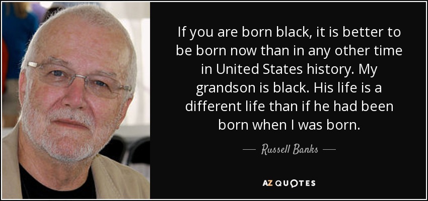 If you are born black, it is better to be born now than in any other time in United States history. My grandson is black. His life is a different life than if he had been born when I was born. - Russell Banks