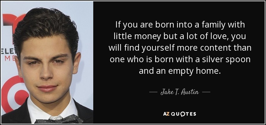 If you are born into a family with little money but a lot of love, you will find yourself more content than one who is born with a silver spoon and an empty home. - Jake T. Austin