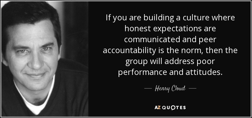 If you are building a culture where honest expectations are communicated and peer accountability is the norm, then the group will address poor performance and attitudes. - Henry Cloud