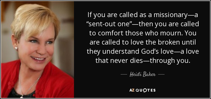 If you are called as a missionary—a “sent-out one”—then you are called to comfort those who mourn. You are called to love the broken until they understand God’s love—a love that never dies—through you. - Heidi Baker