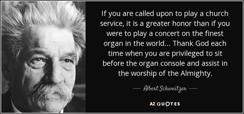 If you are called upon to play a church service, it is a greater honor than if you were to play a concert on the finest organ in the world... Thank God each time when you are privileged to sit before the organ console and assist in the worship of the Almighty. - Albert Schweitzer