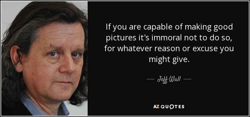 If you are capable of making good pictures it's immoral not to do so, for whatever reason or excuse you might give. - Jeff Wall