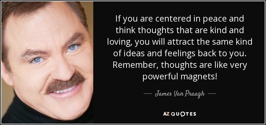 If you are centered in peace and think thoughts that are kind and loving, you will attract the same kind of ideas and feelings back to you. Remember, thoughts are like very powerful magnets! - James Van Praagh