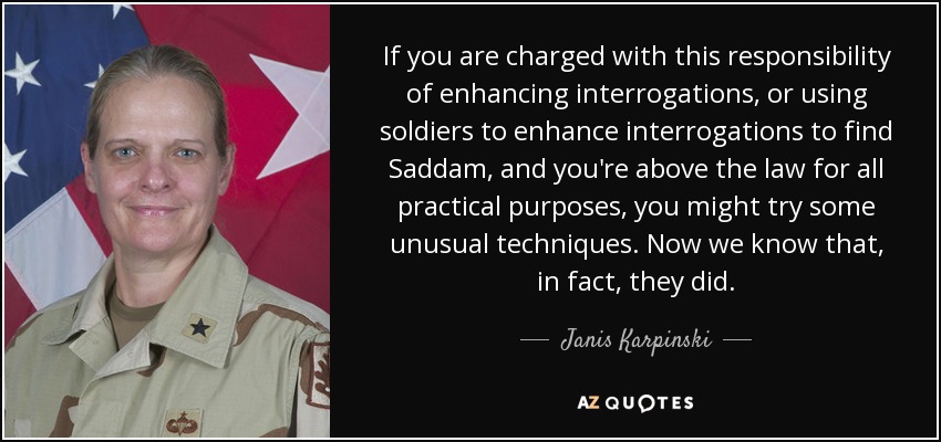 If you are charged with this responsibility of enhancing interrogations, or using soldiers to enhance interrogations to find Saddam, and you're above the law for all practical purposes, you might try some unusual techniques. Now we know that, in fact, they did. - Janis Karpinski
