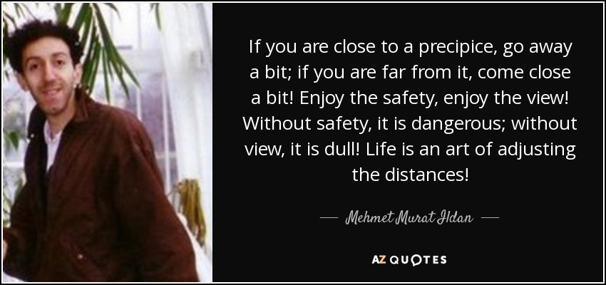If you are close to a precipice, go away a bit; if you are far from it, come close a bit! Enjoy the safety, enjoy the view! Without safety, it is dangerous; without view, it is dull! Life is an art of adjusting the distances! - Mehmet Murat Ildan