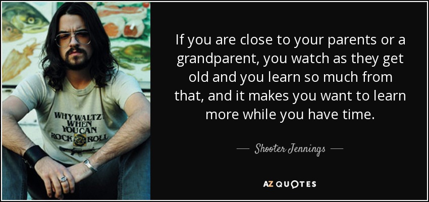 If you are close to your parents or a grandparent, you watch as they get old and you learn so much from that, and it makes you want to learn more while you have time. - Shooter Jennings