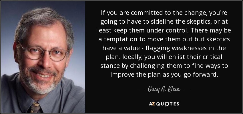 If you are committed to the change, you're going to have to sideline the skeptics, or at least keep them under control. There may be a temptation to move them out but skeptics have a value - flagging weaknesses in the plan. Ideally, you will enlist their critical stance by challenging them to find ways to improve the plan as you go forward. - Gary A. Klein
