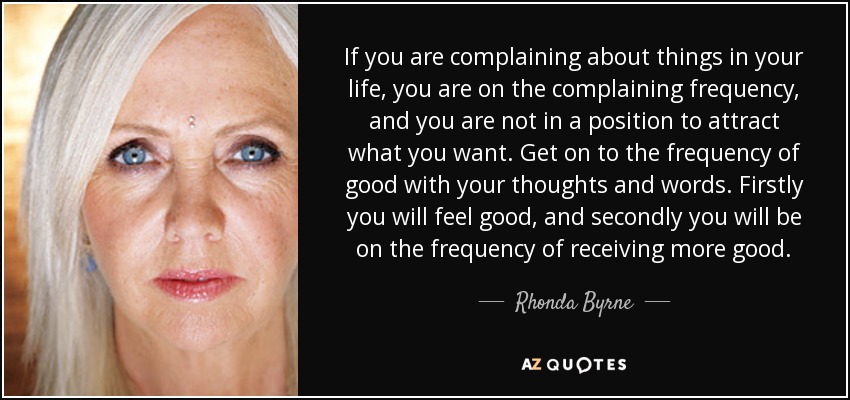 If you are complaining about things in your life, you are on the complaining frequency, and you are not in a position to attract what you want. Get on to the frequency of good with your thoughts and words. Firstly you will feel good, and secondly you will be on the frequency of receiving more good. - Rhonda Byrne