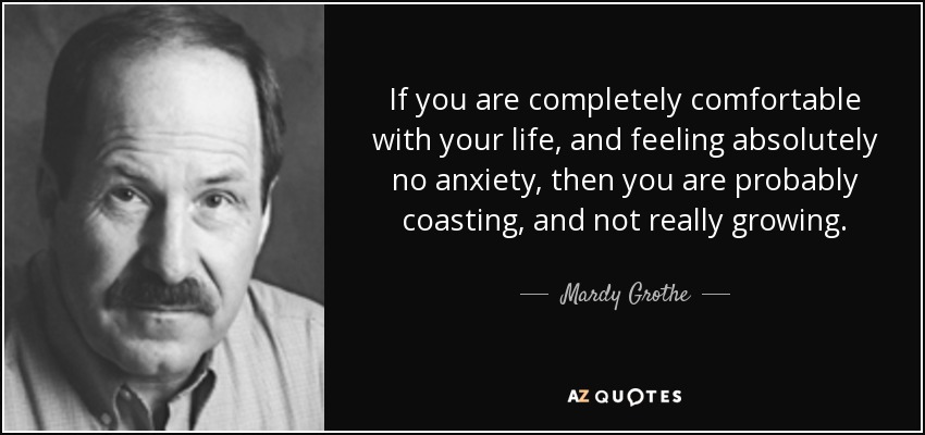 If you are completely comfortable with your life, and feeling absolutely no anxiety, then you are probably coasting, and not really growing. - Mardy Grothe