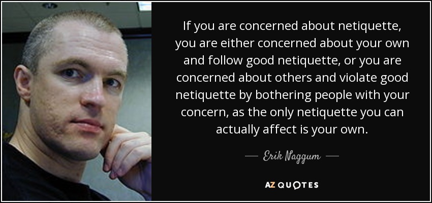 If you are concerned about netiquette, you are either concerned about your own and follow good netiquette, or you are concerned about others and violate good netiquette by bothering people with your concern, as the only netiquette you can actually affect is your own. - Erik Naggum