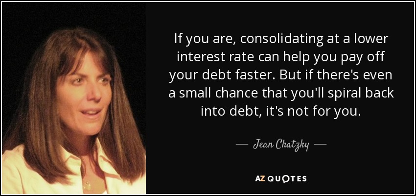 If you are, consolidating at a lower interest rate can help you pay off your debt faster. But if there's even a small chance that you'll spiral back into debt, it's not for you. - Jean Chatzky