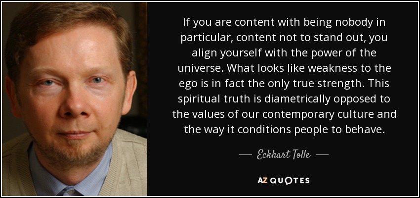 If you are content with being nobody in particular, content not to stand out, you align yourself with the power of the universe. What looks like weakness to the ego is in fact the only true strength. This spiritual truth is diametrically opposed to the values of our contemporary culture and the way it conditions people to behave. - Eckhart Tolle