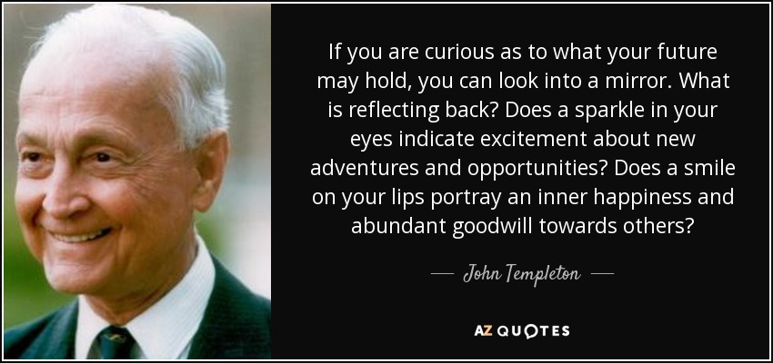 If you are curious as to what your future may hold, you can look into a mirror. What is reflecting back? Does a sparkle in your eyes indicate excitement about new adventures and opportunities? Does a smile on your lips portray an inner happiness and abundant goodwill towards others? - John Templeton