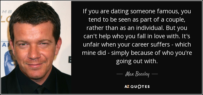 If you are dating someone famous, you tend to be seen as part of a couple, rather than as an individual. But you can't help who you fall in love with. It's unfair when your career suffers - which mine did - simply because of who you're going out with. - Max Beesley